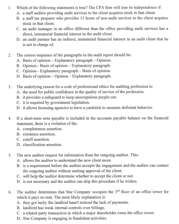 1. Which of the following statements is true? The CPA firm will lose its independence if:
A. a staff auditor providing audit services to the client acquires stock in that client.
B. a staff tax preparer who provides 15 hours of non-audit services to the client acquires
stock in that client.
C. an audit manager in an office different than the office providing audit services has a
direct, immaterial financial interest in the audit client.
D. an audit partner has an indirect, immaterial financial interest in an audit client that he
is not in charge of.
2. The correct sequence of the paragraphs in the audit report should be:
A. Basis of opinion – Explanatory paragraph – Opinion.
B. Opinion - Basis of opinion – Explanatory paragraph.
C. Opinion - Explanatory paragraph – Basis of opinion.
D. Basis of opinion – Opinion – Explanatory paragraph.
3. The underlying reason for a code of professional ethics for auditing profession is:
A. the need for public confidence in the quality of service of the profession.
B. it provides a safeguard to keep unscrupulous people out.
C. it is required by government legislation.
D. it allows licensing agencies to have a yardstick to measure deficient behavior.
4. If a short-term note payable is included in the accounts payable balance on the financial
statement, there is a violation of the:
A. completeness assertion.
B. existence assertion.
C. cutoff assertion.
D. classification assertion.
5. The new auditor request for information from the outgoing auditor. This:
A. allows the auditor to understand the new client more.
B. is a requirement before the auditor accepts the engagement and the auditor can contact
the outgoing auditor without seeking approval of the client.
C. will help the auditor determine whether to accept the client or not.
D. is not necessary and the auditor can skip this procedure if he wishes.
6. The auditor determines that Star Company occupies the 3rd floor of an office tower for
which it pays no rent. The most likely explanation is:
A. they got lucky the landlord hasn't noticed the lack of payments.
B. landlord has weak internal controls over billings.
C. a related party transaction in which a major shareholder owns the office tower.
D. Star Company is engaging in fraudulent activities.
