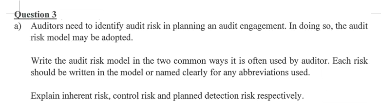 Question 3
a) Auditors need to identify audit risk in planning an audit engagement. In doing so, the audit
risk model may be adopted.
Write the audit risk model in the two common ways it is often used by auditor. Each risk
should be written in the model or named clearly for any abbreviations used.
Explain inherent risk, control risk and planned detection risk respectively.
