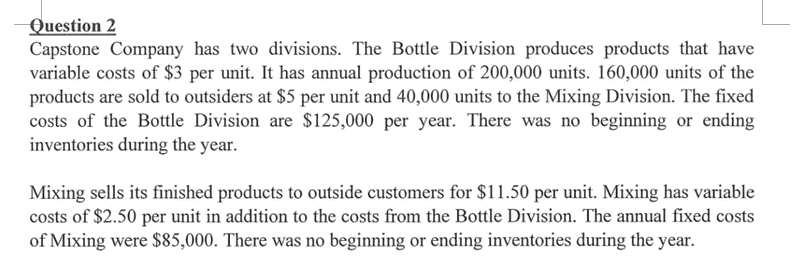 Question 2
Capstone Company has two divisions. The Bottle Division produces products that have
variable costs of $3 per unit. It has annual production of 200,000 units. 160,000 units of the
products are sold to outsiders at $5 per unit and 40,000 units to the Mixing Division. The fixed
costs of the Bottle Division are $125,000 per year. There was no beginning or ending
inventories during the year.
Mixing sells its finished products to outside customers for $11.50 per unit. Mixing has variable
costs of $2.50 per unit in addition to the costs from the Bottle Division. The annual fixed costs
of Mixing were $85,000. There was no beginning or ending inventories during the year.

