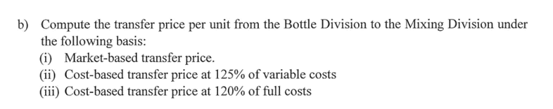 b) Compute the transfer price per unit from the Bottle Division to the Mixing Division under
the following basis:
(i) Market-based transfer price.
(ii) Cost-based transfer price at 125% of variable costs
(iii) Cost-based transfer price at 120% of full costs
