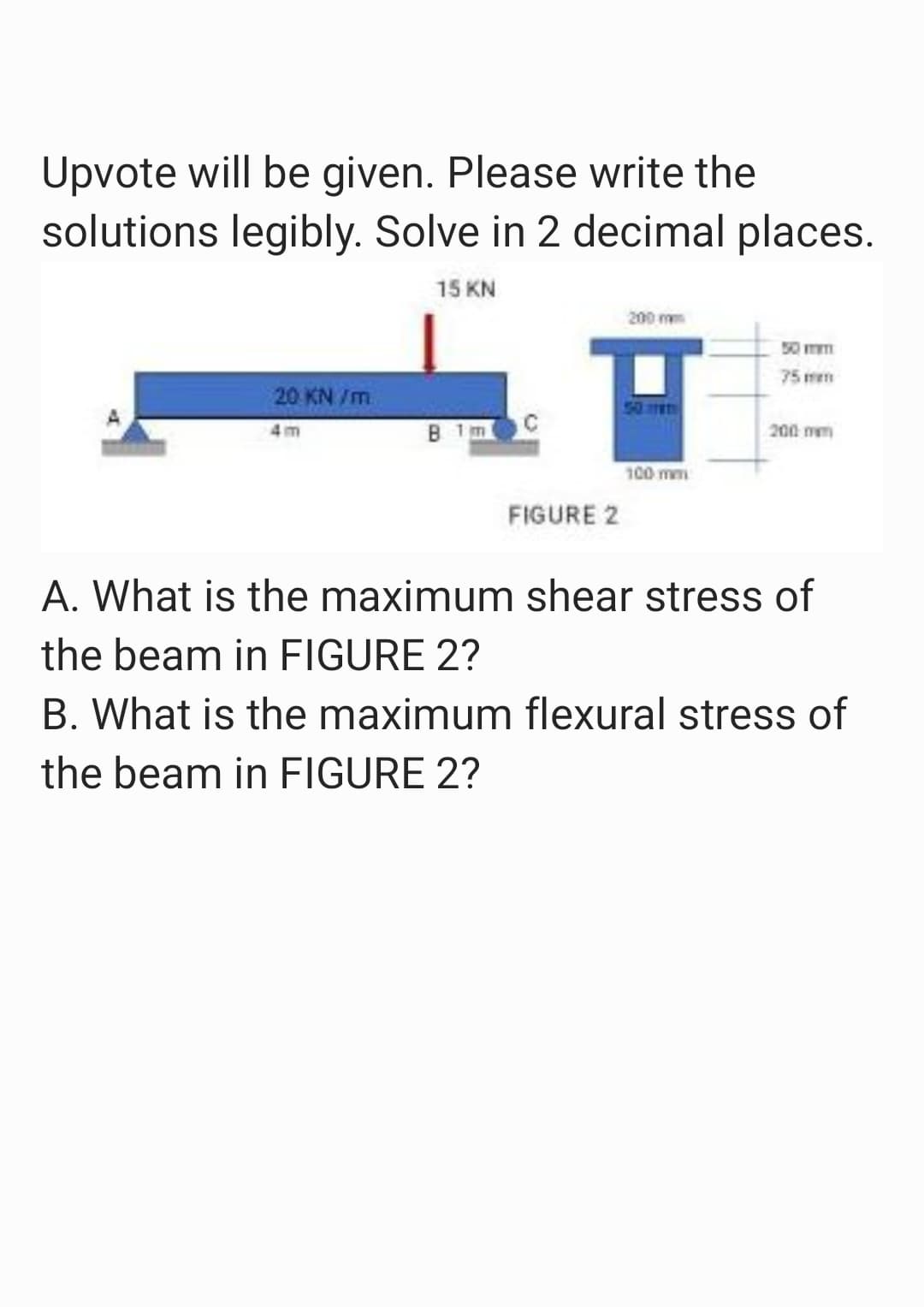 Upvote will be given. Please write the
solutions legibly. Solve in 2 decimal places.
15 KN
20 KN/m
4m
B 1m
FIGURE 2
200 mm
50
100 mm
50 m
75mm
200 mm
A. What is the maximum shear stress of
the beam in FIGURE 2?
B. What is the maximum flexural stress of
the beam in FIGURE 2?