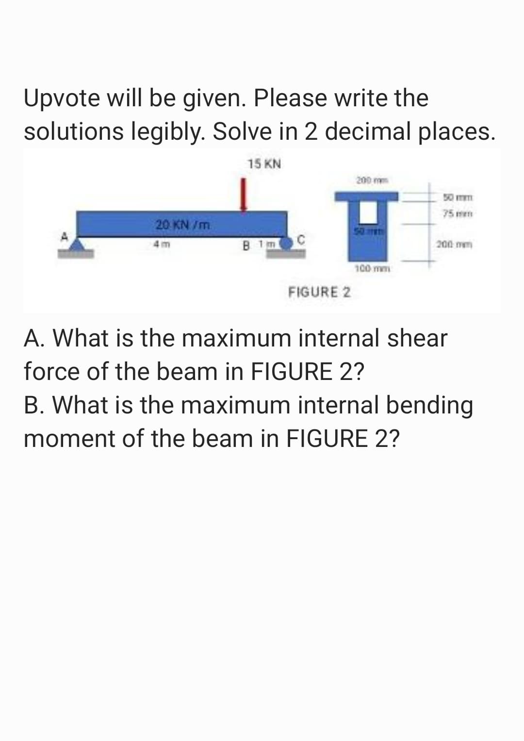 Upvote will be given. Please write the
solutions legibly. Solve in 2 decimal places.
15 KN
20 KN/m
4m
B 1m
FIGURE 2
200 mm
50
100 mm
50 m
75mm
200 mm
A. What is the maximum internal shear
force of the beam in FIGURE 2?
B. What is the maximum internal bending
moment of the beam in FIGURE 2?
