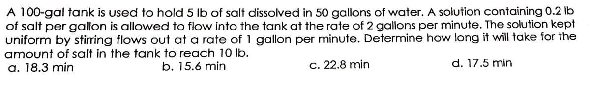 A 100-gal tank is used to hold 5 lb of salt dissolved in 50 gallons of water. A solution containing 0.2 lb
of salt per gallon is allowed to flow into the tank at the rate of 2 gallons per minute. The solution kept
uniform by stirring flows out at a rate of 1 gallon per minute. Determine how long it will take for the
amount of salt in the tank to reach 10 lb.
a. 18.3 min
b. 15.6 min
c. 22.8 min
d. 17.5 min