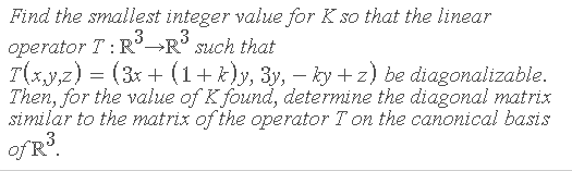Find the smallest integer value for K so that the linear
operator T:R→R° such that
T(x,y,z) = (3x + (1+ *)y, 3y, – ky +z) be diagonalizable.
Then, for the value of K found, determine the diagonal matrix
similar to the matrix of the operator T on the canonical basis
