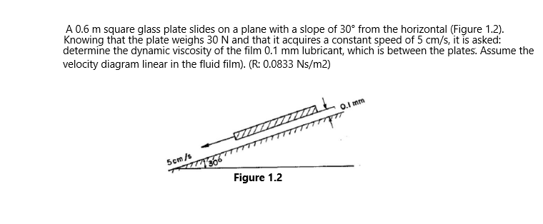 A 0.6 m square glass plate slides on a plane with a slope of 30° from the horizontal (Figure 1.2).
Knowing that the plate weighs 30 N and that it acquires a constant speed of 5 cm/s, it is asked:
determine the dynamic viscosity of the film 0.1 mm lubricant, which is between the plates. Assume the
velocity diagram linear in the fluid film). (R: 0.0833 Ns/m2)
5cm/s
Figure 1.2
0.1 mm