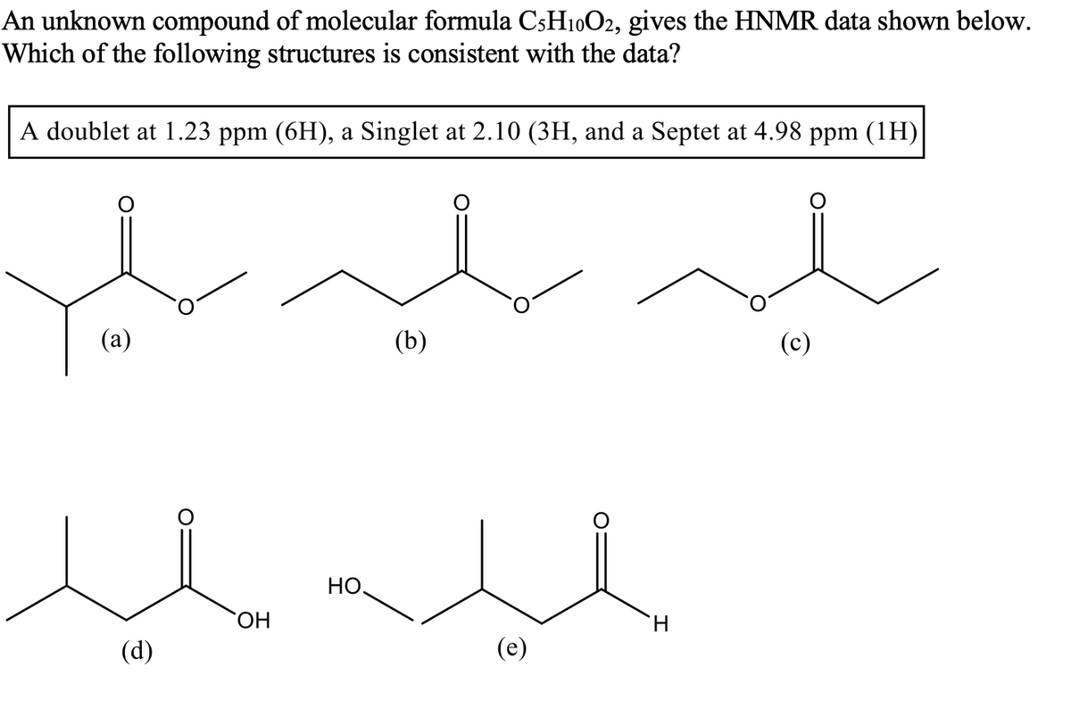 An unknown compound of molecular formula C5H10O2, gives the HNMR data shown below.
Which of the following structures is consistent with the data?
A doublet at 1.23 ppm (6H), a Singlet at 2.10 (3H, and a Septet at 4.98 ppm (1H)
(а)
(b)
HO
HO.
(d)
(e)
