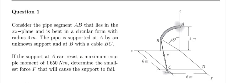 Question 1
Consider the pipe segment AB that lies in the
az-plane and is bent in a circular form with
radius 4 m. The pipe is supported at A by an
unknown support and at B with a cable BC.
B'
A50
4 m
If the support at A can resist a maximum cou-
ple moment of 1 650 Nm, determine the small-
est force F that will cause the support to fail.
F
6 m
D
6 m
