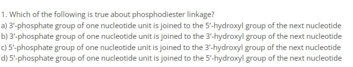 1. Which of the following is true about phosphodiester linkage?
a) 3'-phosphate group of one nucleotide unit is joined to the 5'-hydroxyl group of the next nucleotide
b) 3'-phosphate group of one nucleotide unit is joined to the 3'-hydroxyl group of the next nucleotide
c) 5'-phosphate group of one nucleotide unit is joined to the 3'-hydroxyl group of the next nucleotide
d) 5'-phosphate group of one nucleotide unit is joined to the 5'-hydroxyl group of the next nucleotide