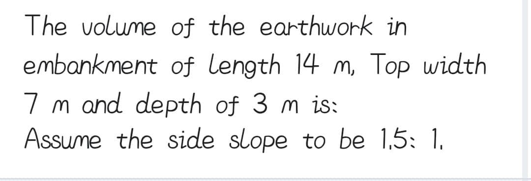 The volume of the earthwork in
embankment of length 14 m, Top width
7 m and depth of 3 m is:
Assume the side slope to be 1.5: 1.