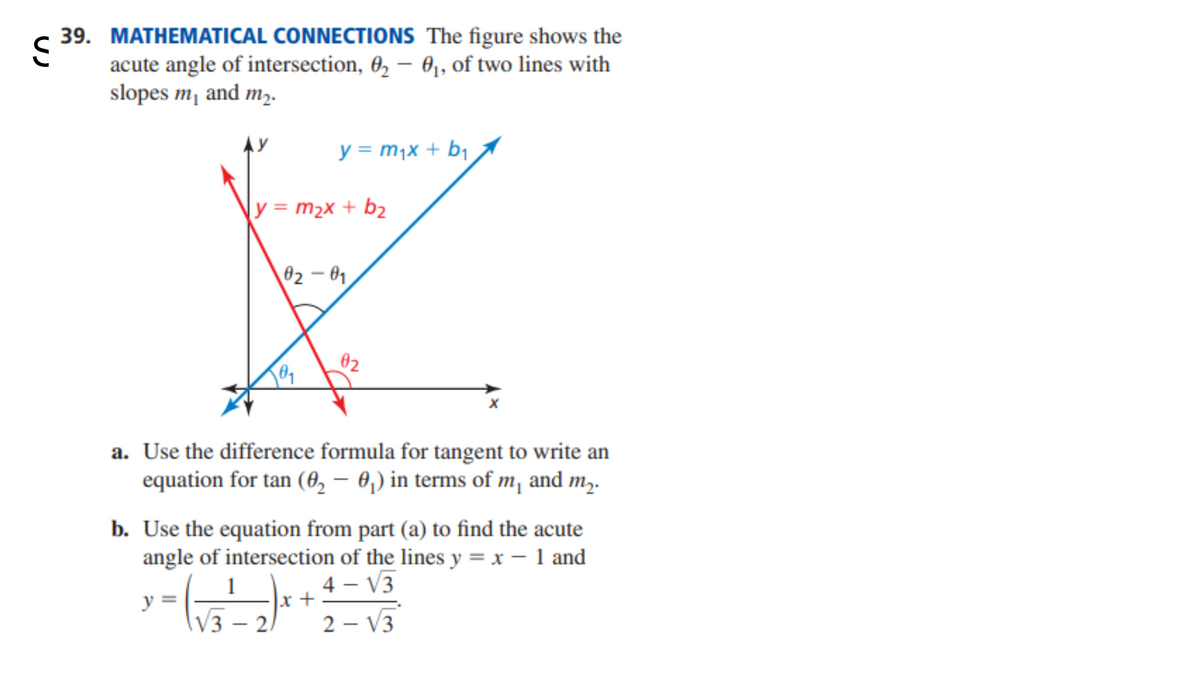 39. MATHEMATICAL CONNECTIONS The figure shows the
<
acute angle of intersection, 02 - 0₁, of two lines with
slopes m₁ and m₂.
y = m₁x + b₁
y = m₂x + b₂
02-01
02
a. Use the difference formula for tangent to write an
equation for tan (02 - 0₁) in terms of m₁ and m.
b. Use the equation from part (a) to find the acute
angle of intersection of the lines y = x - 1 and
4-√3
y
x +
√32)
2-√3