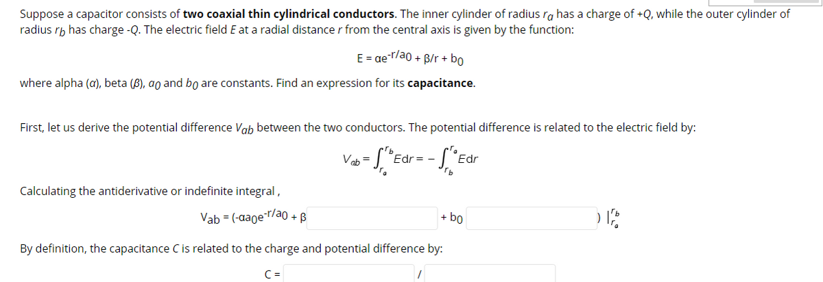 Suppose a capacitor consists of two coaxial thin cylindrical conductors. The inner cylinder of radius ra has a charge of +Q, while the outer cylinder of
radius rh has charge -Q. The electric field E at a radial distance r from the central axis is given by the function:
E = ae-r/ao + B/r + bo
where alpha (a), beta (B), ao and bo are constants. Find an expression for its capacitance.
First, let us derive the potential difference Vab between the two conductors. The potential difference is related to the electric field by:
Vah =
Edr= -
Edr
rb
Calculating the antiderivative or indefinite integral,
Vab = (-aaoe-r/ao + B
+ bo
By definition, the capacitance C is related to the charge and potential difference by:
