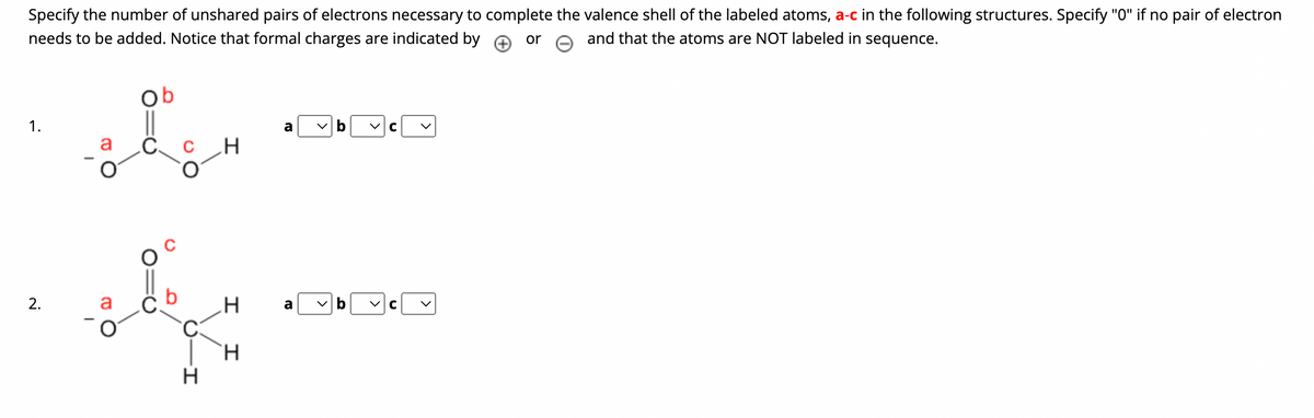 Specify the number of unshared pairs of electrons necessary to complete the valence shell of the labeled atoms, a-c in the following structures. Specify "0" if no pair of electron
and that the atoms are NOT labeled in sequence.
needs to be added. Notice that formal charges are indicated by
or
1.
2.
ob
d
a
de
C
H
H
H
a
a
b
C
b ✓C
