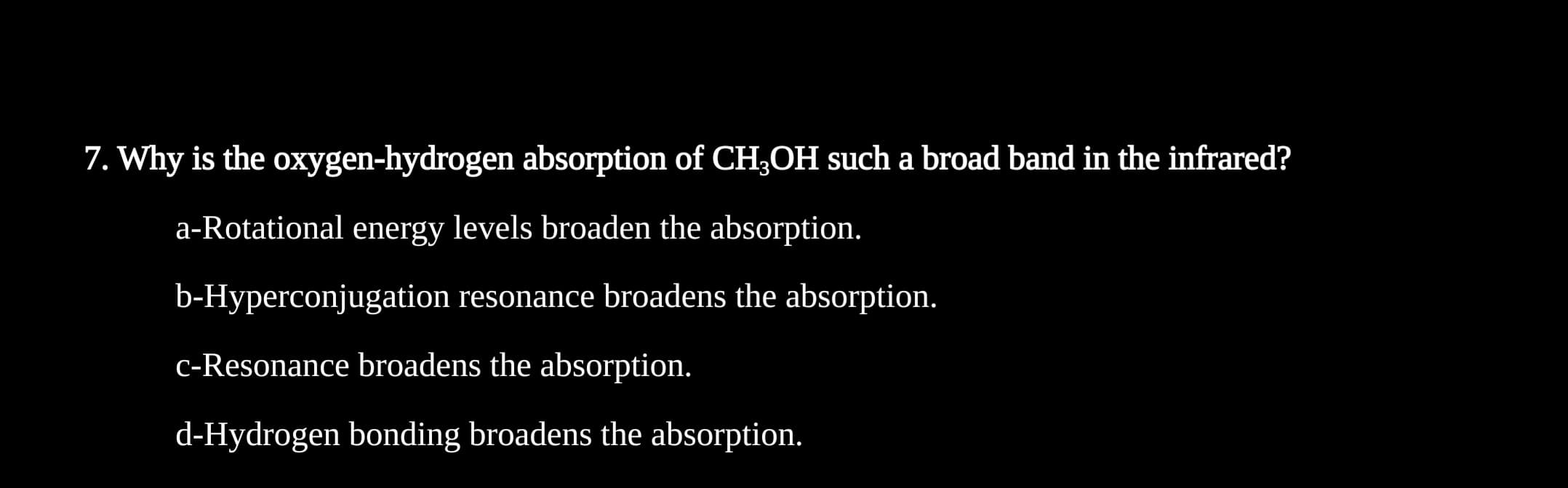 7. Why is the oxygen-hydrogen absorption of CH3OH such a broad band in the infrared?
a-Rotational energy levels broaden the absorption.
b-Hyperconjugation resonance broadens the absorption.
c-Resonance broadens the absorption.
d-Hydrogen bonding broadens the absorption.