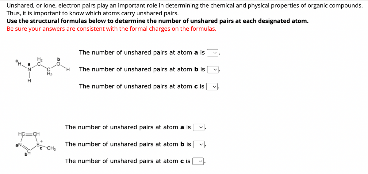 Unshared, or lone, electron pairs play an important role in determining the chemical and physical properties of organic compounds.
Thus, it is important to know which atoms carry unshared pairs.
Use the structural formulas below to determine the number of unshared pairs at each designated atom.
Be sure your answers are consistent with the formal charges on the formulas.
HC=CH
aN
b
H
The number of unshared pairs at atom a is
The number of unshared pairs at atom b is
The number of unshared pairs at atom c is
The number of unshared pairs at atom a is
The number of unshared pairs at atom b is
The number of unshared pairs at atom c is