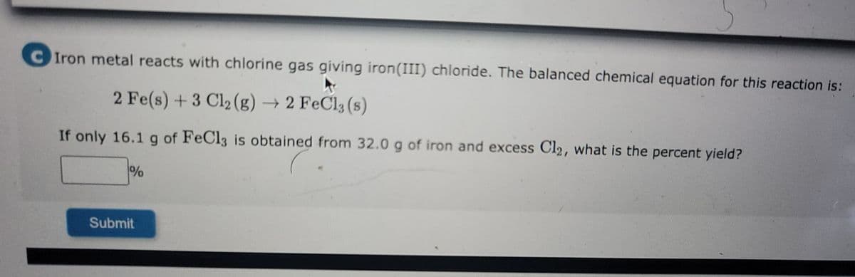 C Iron metal reacts with chlorine gas giving iron(III) chloride. The balanced chemical equation for this reaction is:
►
2 Fe(s) + 3 Cl₂ (g) → 2 FeCl3 (s)
If only 16.1 g of FeCl3 is obtained from 32.0 g of iron and excess Cl2, what is the percent yield?
%
Submit