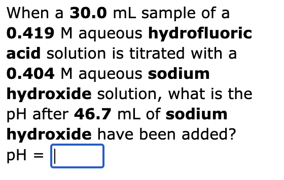 When a 30.0 mL sample of a
0.419 M aqueous hydrofluoric
acid solution is titrated with a
0.404 M aqueous sodium
hydroxide solution, what is the
pH after 46.7 mL of sodium
hydroxide have been added?
pH = ||
