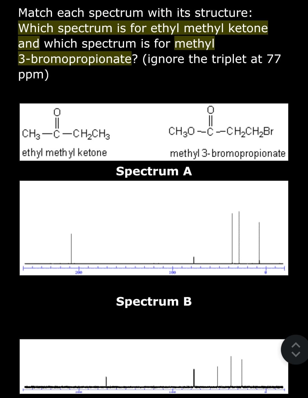 Match each spectrum with its structure:
Which spectrum is for ethyl methyl ketone
and which spectrum is for methyl
3-bromopropionate?
(ignore the triplet at 77
ppm)
CH3-C-CH₂CH3
ethyl methyl ketone.
200
zde
CH₂0-C-CH₂CH₂Br
methyl 3-bromopropionate
Spectrum A
100
Spectrum B