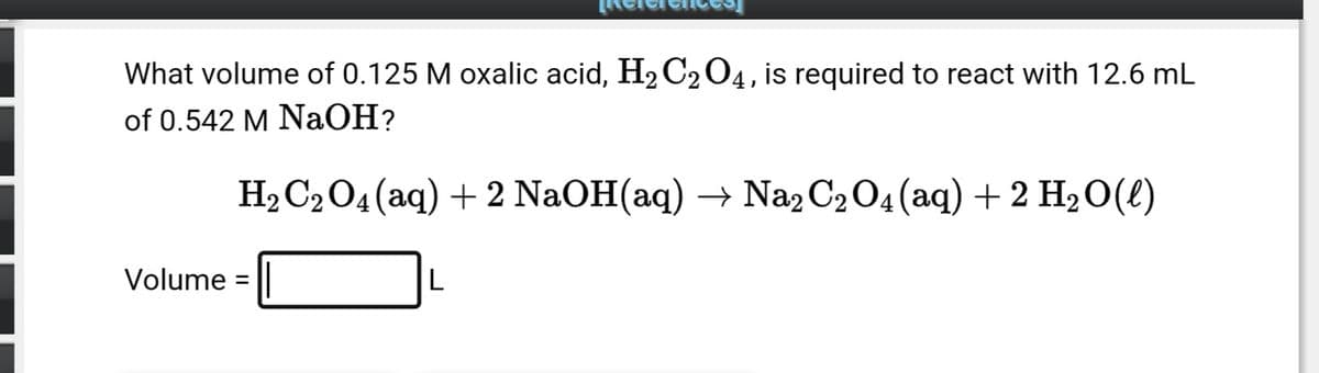 What volume of 0.125 M oxalic acid, H₂ C₂ O4, is required to react with 12.6 mL
of 0.542 M NaOH?
H₂ C₂O4 (aq) + 2 NaOH(aq) → Na2 C₂ O4 (aq) + 2 H₂O(l)
Volume =
L