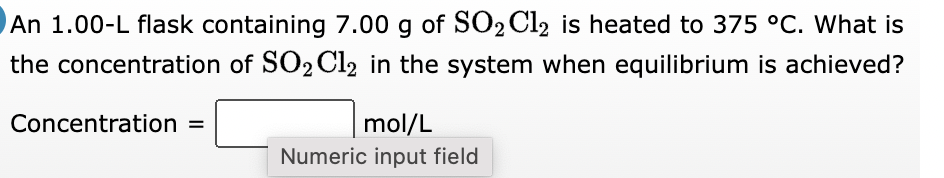 An 1.00-L flask containing 7.00 g of SO₂Cl2 is heated to 375 °C. What is
the concentration of SO₂ Cl2 in the system when equilibrium is achieved?
Concentration =
mol/L
Numeric input field