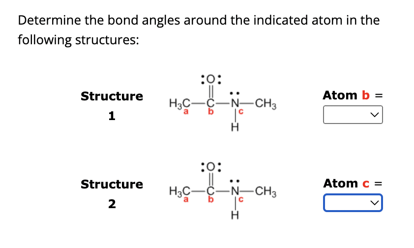 Determine the bond angles around the indicated atom in the
following structures:
Structure
1
Structure
2
:O:
H3C-C-
-N-CH3
H
:0:
H3C-C-N-CH3
b
|º
H
Atom b =
Atom c =