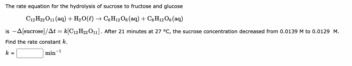 The rate equation for the hydrolysis of sucrose to fructose and glucose
C12 H22 O11 (aq) + H₂O(l) → C6H12O6 (aq) + C6H12O6 (aq)
is -A[sucrose]/At = k[C12H22 O11]. After 21 minutes at 27 °C, the sucrose concentration decreased from 0.0139 M to 0.0129 M.
Find the rate constant k.
k =
min-1