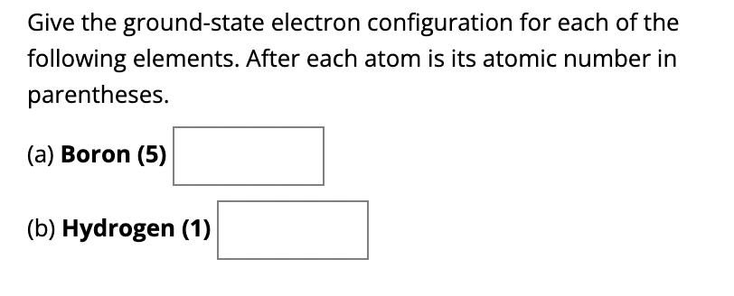 Give the ground-state electron configuration for each of the
following elements. After each atom is its atomic number in
parentheses.
(a) Boron (5)
(b) Hydrogen (1)