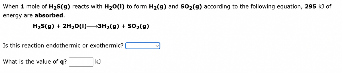 When 1 mole of H₂S(g) reacts with H₂O(1) to form H₂(g) and SO₂(g) according to the following equation, 295 kJ of
energy are absorbed.
H₂S(g) + 2H₂O(1) 3H₂(g) + SO₂(g)
Is this reaction endothermic or exothermic?
What is the value of q?
kJ