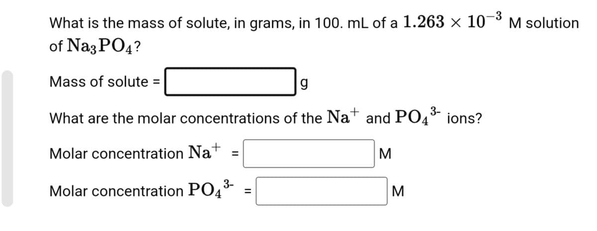 -3
What is the mass of solute, in grams, in 100. mL of a 1.263 × 10-³ M solution
of Na3PO4?
Mass of solute =
g
3-
What are the molar concentrations of the Na+ and PO4³- ions?
Molar concentration Na+
3-
Molar concentration PO4³
=
=
M
M