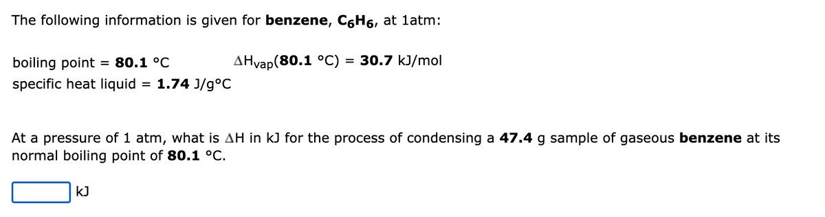 The following information is given for benzene, CáHá, at 1atm:
AHvap(80.1 °C) = 30.7 kJ/mol
boiling point 80.1 °C
specific heat liquid
=
KJ
1.74 J/g °C
At a pressure of 1 atm, what is AH in kJ for the process of condensing a 47.4 g sample of gaseous benzene at its
normal boiling point of 80.1 °C.
