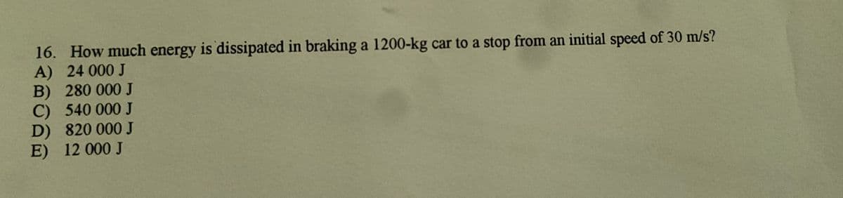 16. How much energy is dissipated in braking a 1200-kg car to a stop from an initial speed of 30 m/s?
A) 24 000 J
B) 280 000 J
C) 540 000 J
D) 820 000 J
E) 12 000 J