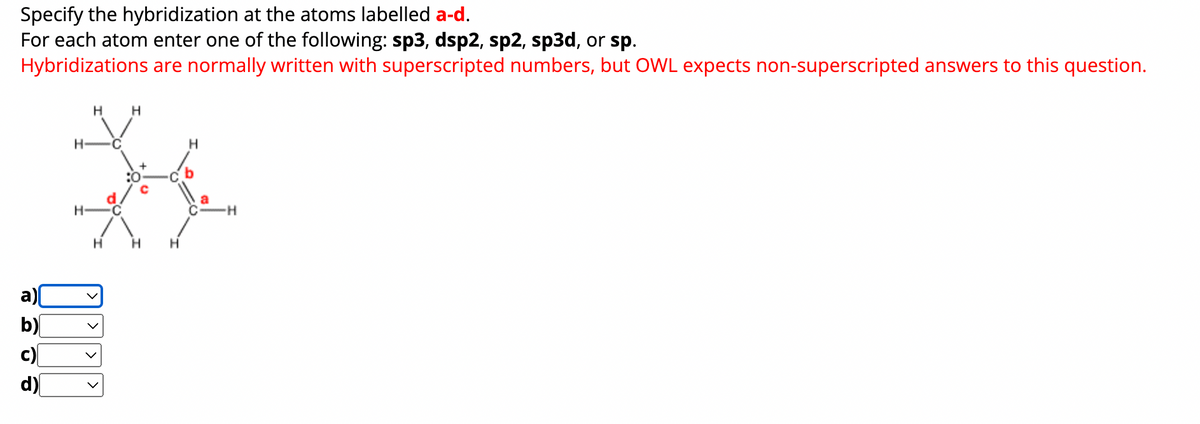Specify the hybridization at the atoms labelled a-d.
For each atom enter one of the following: sp3, dsp2, sp2, sp3d, or sp.
Hybridizations are normally written with superscripted numbers, but OWL expects non-superscripted answers to this question.
a)[
b)
H
c)
d)
H
H
୦୯୯
H
H H
H
a
H
