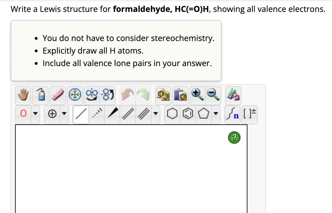 Write a Lewis structure for formaldehyde, HC(=O)H, showing all valence electrons.
• You do not have to consider stereochemistry.
Explicitly draw all H atoms.
• Include all valence lone pairs in your answer.
●
TAYY
Sn [F