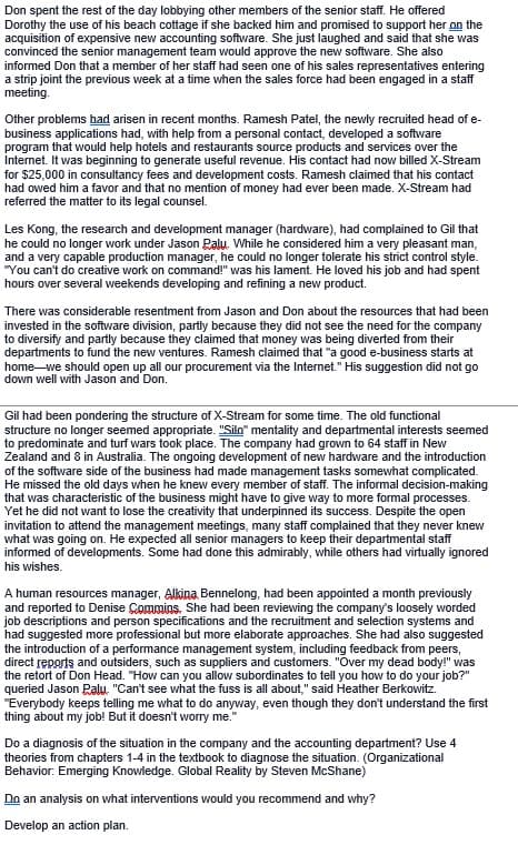 Don spent the rest of the day lobbying other members of the senior staff. He offered
Dorothy the use of his beach cottage if she backed him and promised to support her on the
acquisition of expensive new accounting software. She just laughed and said that she was
convinced the senior management team would approve the new software. She also
informed Don that a member of her staff had seen one of his sales representatives entering
a strip joint the previous week at a time when the sales force had been engaged in a staff
meeting.
Other problems had arisen in recent months. Ramesh Patel, the newly recruited head of e-
business applications had, with help from a personal contact, developed a software
program that would help hotels and restaurants source products and services over the
Internet. It was beginning to generate useful revenue. His contact had now billed X-Stream
for $25,000 in consultancy fees and development costs. Ramesh claimed that his contact
had owed him a favor and that no mention of money had ever been made. X-Stream had
referred the matter to its legal counsel.
Les Kong, the research and development manager (hardware), had complained to Gil that
he could no longer work under Jason Paly. While he considered him a very pleasant man,
and a very capable production manager, he could no longer tolerate his strict control style.
"You can't do creative work on command!" was his lament. He loved his job and had spent
hours over several weekends developing and refining a new product.
There was considerable resentment from Jason and Don about the resources that had been
invested in the software division, partly because they did not see the need for the company
to diversify and partly because they claimed that money was being diverted from their
departments to fund the new ventures. Ramesh claimed that "a good e-business starts at
home we should open up all our procurement via the Internet." His suggestion did not go
down well with Jason and Don.
Gil had been pondering the structure of X-Stream for some time. The old functional
structure no longer seemed appropriate. "Silo" mentality and departmental interests seemed
to predominate and turf wars took place. The company had grown to 64 staff in New
Zealand and 8 in Australia. The ongoing development of new hardware and the introduction
of the software side of the business had made management tasks somewhat complicated.
He missed the old days when he knew every member of staff. The informal decision-making
that was characteristic of the business might have to give way to more formal processes.
Yet he did not want to lose the creativity that underpinned its success. Despite the open
invitation to attend the management meetings, many staff complained that they never knew
what was going on. He expected all senior managers to keep their departmental staff
informed of developments. Some had done this admirably, while others had virtually ignored
his wishes.
A human resources manager, Alkina Bennelong, had been appointed a month previously
and reported to Denise Commins. She had been reviewing the company's loosely worded
job descriptions and person specifications and the recruitment and selection systems and
had suggested more professional but more elaborate approaches. She had also suggested
the introduction of a performance management system, including feedback from peers,
direct reports and outsiders, such as suppliers and customers. "Over my dead body!" was
the retort of Don Head. "How can you allow subordinates to tell you how to do your job?"
queried Jason Palu. "Can't see what the fuss is all about," said Heather Berkowitz.
"Everybody keeps telling me what to do anyway, even though they don't understand the first
thing about my job! But it doesn't worry me."
Do a diagnosis of the situation in the company and the accounting department? Use 4
theories from chapters 1-4 in the textbook to diagnose the situation. (Organizational
Behavior: Emerging Knowledge. Global Reality by Steven McShane)
Do an analysis on what interventions would you recommend and why?
Develop an action plan.