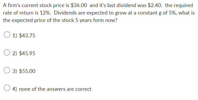 A firm's current stock price is $36.00 and it's last dividend was $2.40. the required
rate of return is 12%. Dividends are expected to grow at a constant g of 5%, what is
the expected price of the stock 5 years form now?
1) $43.75
2) $45.95
3) $55.00
4) none of the answers are correct