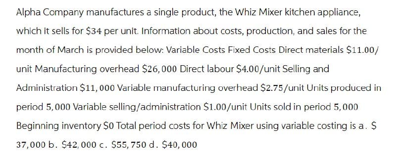 Alpha Company manufactures a single product, the Whiz Mixer kitchen appliance,
which it sells for $34 per unit. Information about costs, production, and sales for the
month of March is provided below: Variable Costs Fixed Costs Direct materials $11.00/
unit Manufacturing overhead $26,000 Direct labour $4.00/unit Selling and
Administration $11,000 Variable manufacturing overhead $2.75/unit Units produced in
period 5,000 Variable selling/administration $1.00/unit Units sold in period 5,000
Beginning inventory $0 Total period costs for Whiz Mixer using variable costing is a. $
37,000 b. $42,000 c. $55, 750 d. $40,000