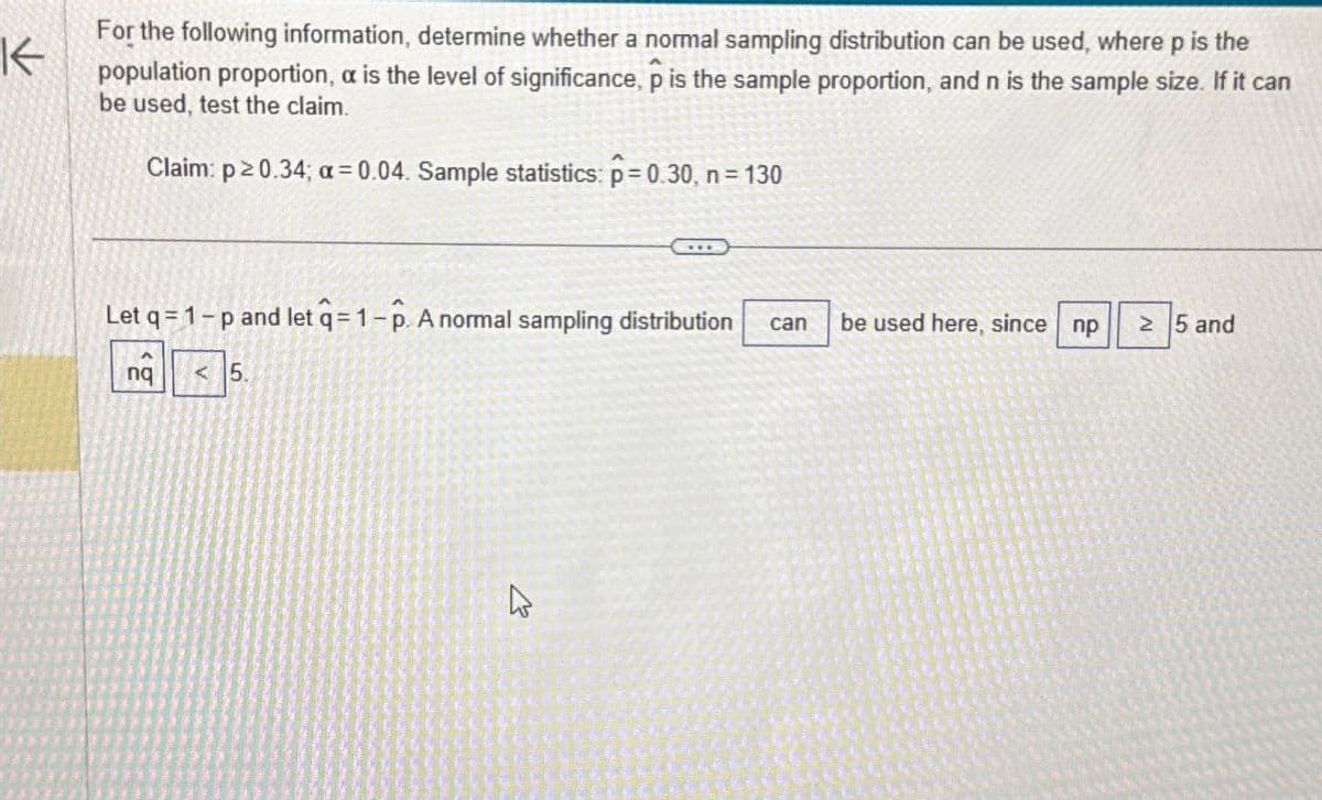 K
For the following information, determine whether a normal sampling distribution can be used, where p is the
population proportion, a is the level of significance, p is the sample proportion, and n is the sample size. If it can
be used, test the claim.
Claim: p≥0.34; a=0.04. Sample statistics: p = 0.30, n = 130
Let q=1-p and let q = 1-p. A normal sampling distribution can
be used here, since np
≥ 5 and
ng
A
nq
<5.
B