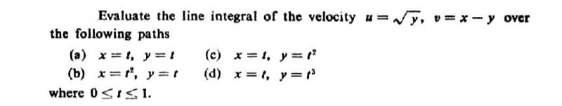 Evaluate the line integral of the velocity u=√√√y, v=x-y over
the following paths
(a) x, y=t
(b) x=2, y=t
where 01.
(c) x=1, y=12
(d) x, y = (³