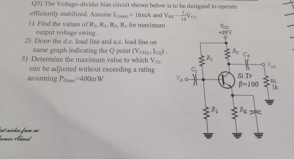 Q3) The Voltage-divider bias circuit shown below is to be designed to operate
efficiently stabilized. Assume Ic(max) = 16mA and VRE= CC:
1) Find the values of R₁, R2, RE, Rc for maximum
output voltage swing.
2) Draw the d.c. load line and a.c. load line on
same graph indicating the Q point (VCEQ, Ico).
3) Determine the maximum value to which Vcc
can be adjusted without exceeding a rating
assuming PDmax=400m W
Best wishes from me
Barwan Ahmed
10
Vino
C₁
R₁
www
Vcc
+20V
R2
Rc C3
Si Tr
B=100
Vou
RL
1k