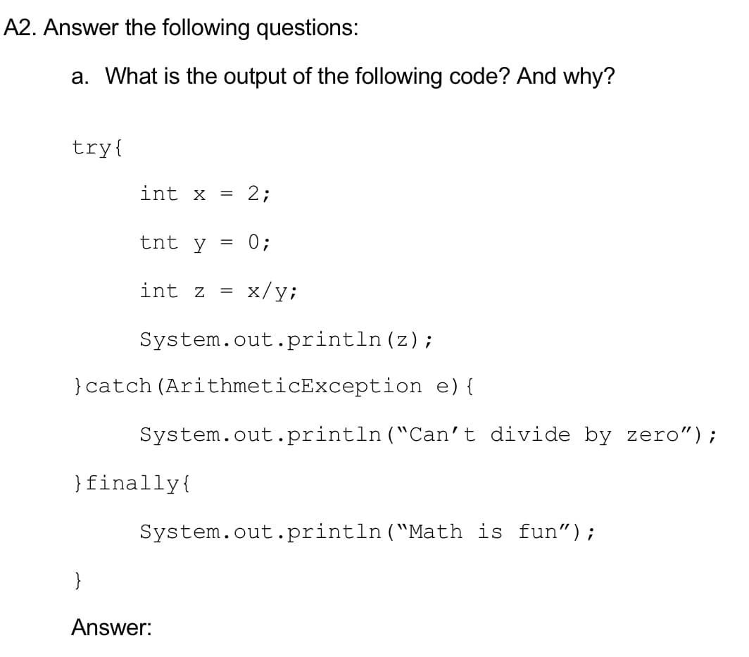 A2. Answer the following questions:
a. What is the output of the following code? And why?
try{
int x
2;
=
tnt y
0;
int z
x/y;
System.out.println (z);
}catch (ArithmeticException e){
System.out.println ("Can't divide by zero");
}finally{
System.out.println("Math is fun");
}
Answer:
