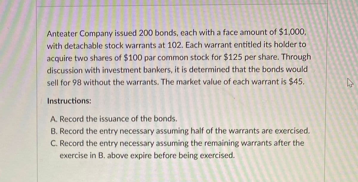 Anteater Company issued 200 bonds, each with a face amount of $1,000,
with detachable stock warrants at 102. Each warrant entitled its holder to
acquire two shares of $100 par common stock for $125 per share. Through
discussion with investment bankers, it is determined that the bonds would
sell for 98 without the warrants. The market value of each warrant is $45.
Instructions:
A. Record the issuance of the bonds.
B. Record the entry necessary assuming half of the warrants are exercised.
C. Record the entry necessary assuming the remaining warrants after the
exercise in B. above expire before being exercised.