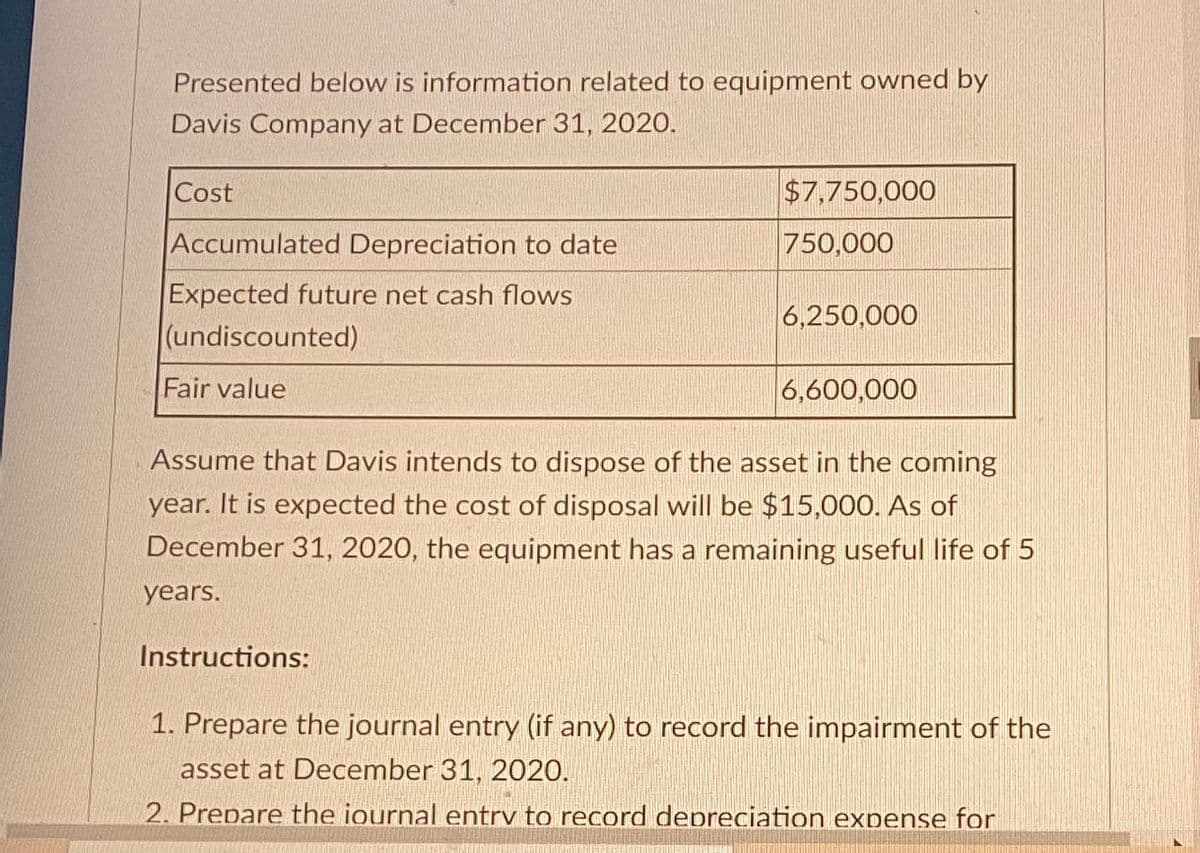 Presented below is information related to equipment owned by
Davis Company at December 31, 2020.
Cost
Accumulated Depreciation to date
Expected future net cash flows
(undiscounted)
Fair value
$7,750,000
750,000
Instructions:
6,250,000
6,600,000
Assume that Davis intends to dispose of the asset in the coming
year. It is expected the cost of disposal will be $15,000. As of
December 31, 2020, the equipment has a remaining useful life of 5
years.
1. Prepare the journal entry (if any) to record the impairment of the
asset at December 31, 2020.
2. Prepare the iournal entry to record depreciation expense for