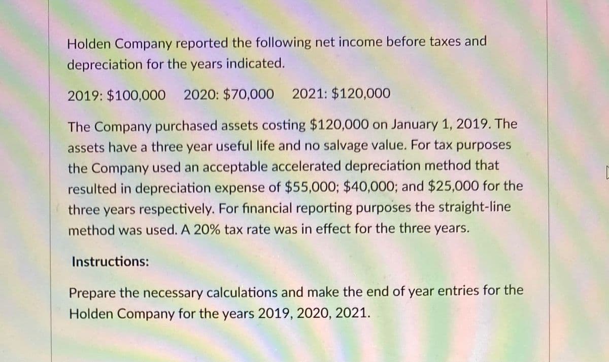 Holden Company reported the following net income before taxes and
depreciation for the years indicated.
2019: $100,000 2020: $70,000 2021: $120,000
The Company purchased assets costing $120,000 on January 1, 2019. The
assets have a three year useful life and no salvage value. For tax purposes
the Company used an acceptable accelerated depreciation method that
resulted in depreciation expense of $55,000; $40,000; and $25,000 for the
three years respectively. For financial reporting purposes the straight-line
method was used. A 20% tax rate was in effect for the three years.
Instructions:
Prepare the necessary calculations and make the end of year entries for the
Holden Company for the years 2019, 2020, 2021.