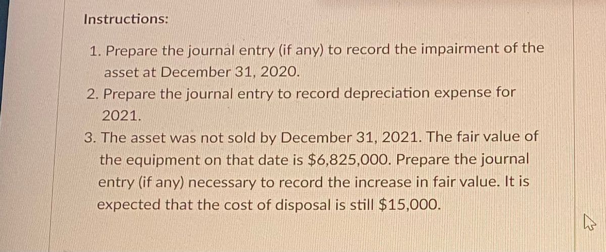 Instructions:
1. Prepare the journal entry (if any) to record the impairment of the
asset at December 31, 2020.
2. Prepare the journal entry to record depreciation expense for
2021.
3. The asset was not sold by December 31, 2021. The fair value of
the equipment on that date is $6,825,000. Prepare the journal
entry (if any) necessary to record the increase in fair value. It is
expected that the cost of disposal is still $15,000.
4