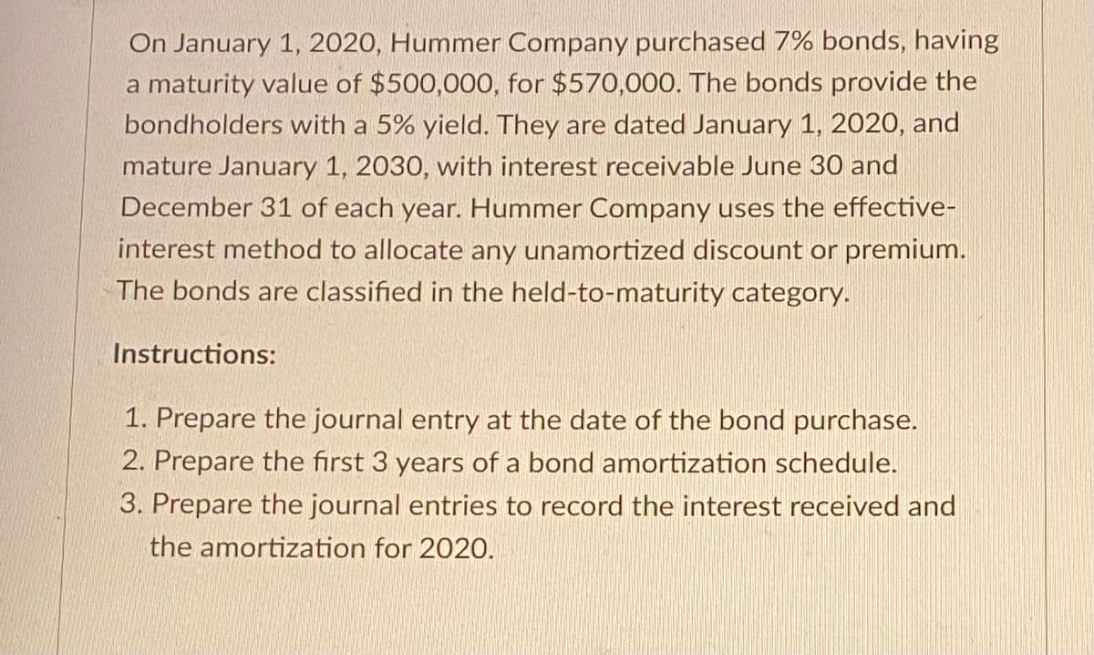 On January 1, 2020, Hummer Company purchased 7% bonds, having
a maturity value of $500,000, for $570,000. The bonds provide the
bondholders with a 5% yield. They are dated January 1, 2020, and
mature January 1, 2030, with interest receivable June 30 and
December 31 of each year. Hummer Company uses the effective-
interest method to allocate any unamortized discount or premium.
The bonds are classified in the held-to-maturity category.
Instructions:
1. Prepare the journal entry at the date of the bond purchase.
2. Prepare the first 3 years of a bond amortization schedule.
3. Prepare the journal entries to record the interest received and
the amortization for 2020.
