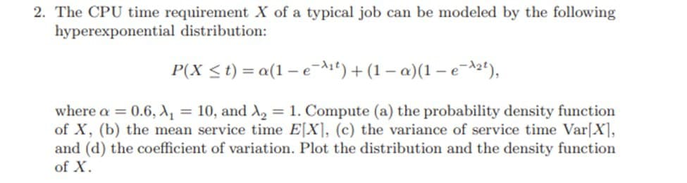 2. The CPU time requirement X of a typical job can be modeled by the following
hyperexponential distribution:
P(X ≤t)=
a(1-e-¹²)+(1-a)(1-e-²¹),
where a = 0.6, A₁ = 10, and A₂ = 1. Compute (a) the probability density function
of X, (b) the mean service time E[X], (c) the variance of service time Var[X],
and (d) the coefficient of variation. Plot the distribution and the density function
of X.