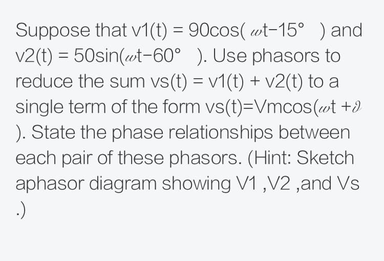 Suppose that v1(t) = 90cos( wt-15° ) and
V2(t) = 50sin(wt-60° ). Use phasors to
reduce the sum vs(t) = v1(t) + v2(t) to a
single term of the form vs(t)=Vmcos(wt +d
). State the phase relationships between
each pair of these phasors. (Hint: Sketch
aphasor diagram showing V1 ,V2 ,and Vs
:)
