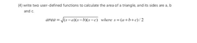 (4) write two user-defined functions to calculate the area of a triangle, and its sides are a, b
and c.
area = J(s-a)(s–b)(s-c) where s = (a +b+c)/2
