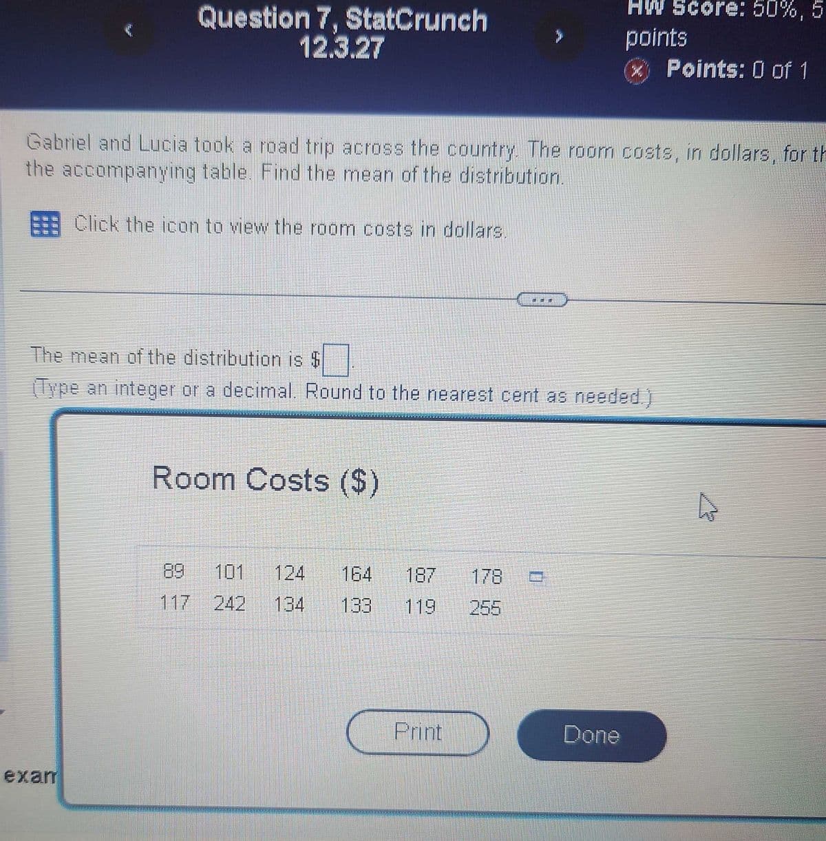 Question 7, StatCrunch
12.3.27
HW Score: 50%,5
points
* Points: 0 of 1
Gabriel and Lucia took a road trip across the country. The room costs, in dollars, for th
the accompanying table. Find the mean of the distribution.
Click the icon to view the room costs in dollars.
The mean of the distribution is $
(Type an integer or a decimal. Round to the nearest cent as needed.)
exan
Room Costs ($)
89 101 124 164
187
178
117 242 134
133
119
255
Print
Done