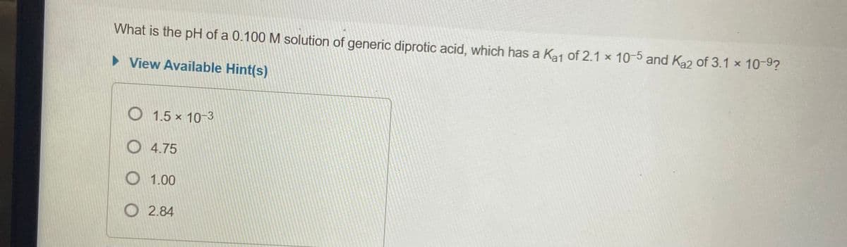 What is the pH of a 0.100 M solution of generic diprotic acid, which has a Kaj of 2.1 x 10-5 and Ka2 of 3.1 x 10-9?
• View Available Hint(s)
O 1.5 x 10-3
O 4.75
O 1.00
O 2.84
