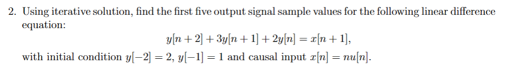 2. Using iterative solution, find the first five output signal sample values for the following linear difference
equation:
y[n + 2] + 3y[n + 1] + 2y[n] = x[n + 1],
with initial condition y[−2] = 2, y[−1] = 1 and causal input x[n] = nu[n].